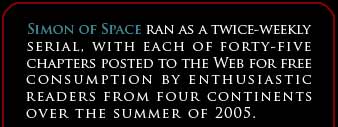 SIMON OF SPACE ran as a twice-weekly serial, with each of forty-five chapteres posted to the Web for free consumption by enthusiastic readers from four continents over the summer of 2005.